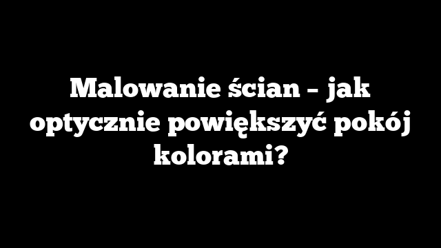 Malowanie ścian – jak optycznie powiększyć pokój kolorami?