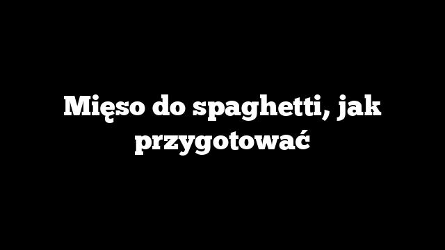 Mięso do spaghetti, jak przygotować