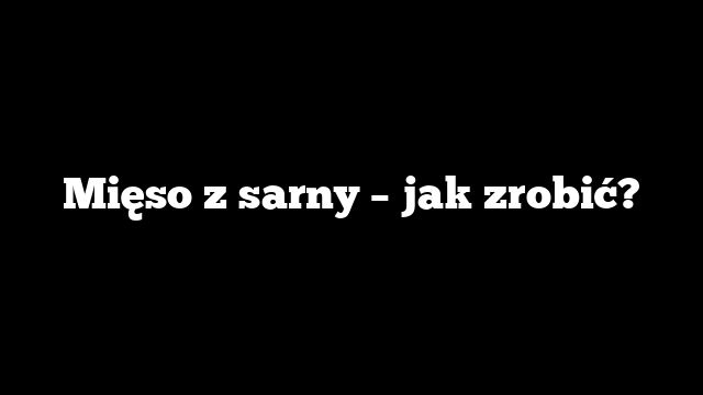 Mięso z sarny – jak zrobić?
