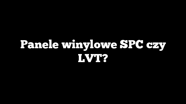 Panele winylowe SPC czy LVT?