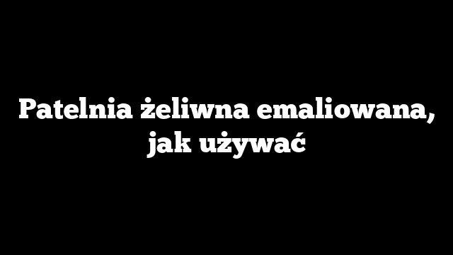 Patelnia żeliwna emaliowana, jak używać
