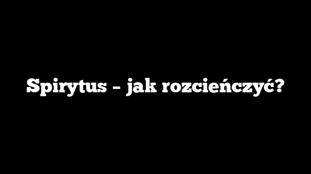 Spirytus – jak rozcieńczyć?