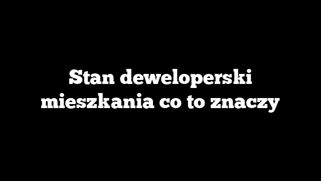 Stan deweloperski mieszkania co to znaczy