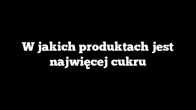W jakich produktach jest najwięcej cukru