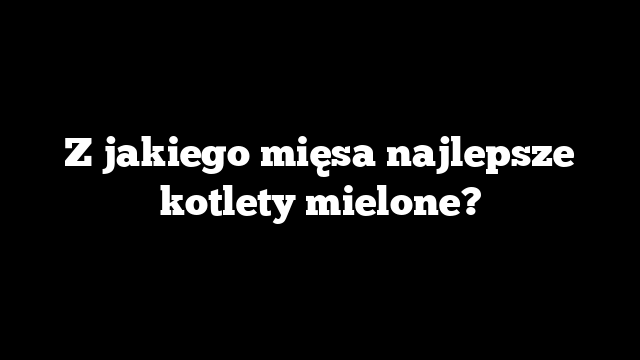 Z jakiego mięsa najlepsze kotlety mielone?